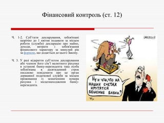 Фінансовий контроль (ст. 12)

Ч. 1-2. Суб’єкти декларування, зобов'язані
щорічно до 1 квітня подавати за місцем
роботи (служби) декларацію про майно,
доходи,
витрати
і
зобов'язання
фінансового характеру за минулий рік
за формою, що додається до цього Закону.
Ч. 3. У разі відкриття суб’єктом декларування
або членом його сім’ї валютного рахунка
в установі банку-нерезидента така особа
зобов'язана
в
десятиденний
строк
письмово повідомити про це орган
державної податкової служби за місцем
проживання із зазначенням номера
рахунка і місцезнаходження банкунерезидента.

 