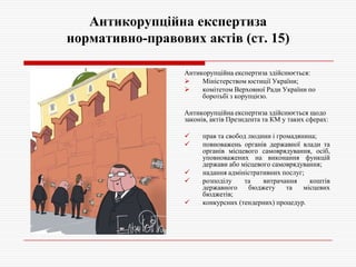 Антикорупційна експертиза
нормативно-правових актів (ст. 15)
Антикорупційна експертиза здійснюється:

Міністерством юстиції України;

комітетом Верховної Ради України по
боротьбі з корупцією.
Антикорупційна експертиза здійснюється щодо
законів, актів Президента та КМ у таких сферах:







прав та свобод людини і громадянина;
повноважень органів державної влади та
органів місцевого самоврядування, осіб,
уповноважених на виконання функцій
держави або місцевого самоврядування;
надання адміністративних послуг;
розподілу
та
витрачання
коштів
державного
бюджету
та
місцевих
бюджетів;
конкурсних (тендерних) процедур.

 
