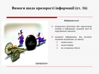 Вимоги щодо прозорості інформації (ст. 16)
Забороняється:
1) відмовляти фізичним або юридичним
особам в інформації, надання якої їм
передбачено законом;
2) надавати інформацію, яка підлягає
наданню відповідно до закону:
 несвоєчасно
 недостовірну
 не в повному обсязі.

 