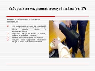 Заборона на одержання послуг і майна (ст. 17)
Заборона не є абсолютною, оскільки вона
не стосується:






усіх підприємств, установ та організацій
державної і комунальної власності (а
тільки
органів
д/влади
і
м/самоврядування);
одержання послуг та майна за ціною,
нижчою за мінімальну ринкову;
переваг, пільг і нематеріальних активів;
випадків, коли одержання безоплатно
послуг та майна передбачене законом.

 
