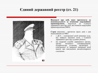 Єдиний державний реєстр (ст. 21)
Відомості про осіб, яких притягнуто до
відповідальності за вчинення корупційних
правопорушень,
вносяться
до
Єдиного
державного реєстру осіб, які вчинили корупційні
правопорушення (МЮ).
Строк внесення - протягом трьох днів з дня
надходження до МЮ:

з ДСА - електронної копії рішення суду,
яке набрало законної сили, з Єдиного
державного реєстру судових рішень;

від кадрової служби державного органу,
органу
місцевого
самоврядування,
підприємства, установи, організації, електронної та завіреної паперової копії
наказу про накладення дисциплінарного
стягнення.

 