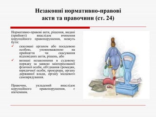 Незаконні нормативно-правові
акти та правочини (ст. 24)
Нормативно-правові акти, рішення, видані
(прийняті)
внаслідок
вчинення
корупційного правопорушення, можуть
бути:

скасовані органом або посадовою
особою,
уповноваженою
на
прийняття
чи
скасування
відповідних актів, рішень, або

визнані незаконними в судовому
порядку за заявою заінтересованої
фізичної особи, об'єднання громадян,
юридичної особи, прокурора, органу
державної влади, органу місцевого
самоврядування.
Правочин,
корупційного
нікчемним.

укладений
внаслідок
правопорушення,
є

 