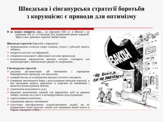 Шведська і сінгапурська стратегії боротьби
з корупцією: є приводи для оптимізму
В це важко повірити, але… до середини XIX ст. в Швеції і до
середини ХХ ст. в Сінгапурі був надвисокий рівень корупції.
Зараз в цих державах корупції майже немає.
Шведська стратегія боротьби з корупцією:
 запровадження стимулів (через податки, пільги і субсидії) замість
заборон;
 відкриття доступу до інформації;
 створення незалежної і ефективної системи правосуддя;
 встановлення парламентом високих етичних стандартів для
адміністраторів і забезпечення урядом їх дотримання…
Сінгапурська стратегія:
 детальна
регламентація
дій
чиновників
і
спрощення
бюрократичних процедур для населення;
 суворий нагляд за дотриманням високих етичних стандартів;
 створення автономного Бюро з розслідування випадків корупції, в
яке громадяни можуть звертатися зі скаргами на чиновників і
вимагати відшкодування збитків;
 підвищення незалежності суду;
 введення економічних санкцій для юридичних осіб за давання
хабара і відмову від участі в антикорупційних розслідуваннях;
 дерегулювання економіки;
 підвищення зарплат чиновників;
 підготовка кваліфікованих адміністративних кадрів, аж до
направлення тисяч молодих людей для отримання вищої освіти в
Європі, Австралії і США…

 
