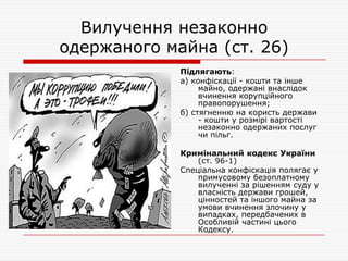 Вилучення незаконно
одержаного майна (ст. 26)
Підлягають:
а) конфіскації - кошти та інше
майно, одержані внаслідок
вчинення корупційного
правопорушення;
б) стягненню на користь держави
- кошти у розмірі вартості
незаконно одержаних послуг
чи пільг.
Кримінальний кодекс України
(ст. 96-1)
Спеціальна конфіскація полягає у
примусовому безоплатному
вилученні за рішенням суду у
власність держави грошей,
цінностей та іншого майна за
умови вчинення злочину у
випадках, передбачених в
Особливій частині цього
Кодексу.

 