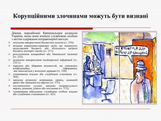 Корупційними злочинами можуть бути визнані
Діяння, передбачені Кримінальним кодексом
України, якщо вони вчинені службовою особою
з метою одержання неправомірної вигоди:
 нецільове використання бюджетних коштів (ст. 210);
 видання нормативно-правових актів, що зменшують
надходження бюджету або збільшують витрати
бюджету всупереч закону (ст. 211);
 розголошення комерційної або банківської таємниці
(ст. 232);
 незаконне використання інсайдерської інформації (ст.
232-1);
 передача або збирання відомостей, що становлять
конфіденційну
інформацію,
яка знаходиться у володінні держави (ст. 330);
 зловживання владою або службовим становище (ст.
364);
 завідомо незаконні затримання, привід, домашній
арешт або тримання під вартою (ст. 371);
 постановлення суддею завідомо неправосудного
вироку, рішення, ухвали або постанови (ст. 375);
 зловживання військовою службовою особою владою
або службовим становищем (ст. 423)

 