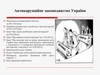 Антикорупційне законодавство України
 Національна антикорупційна стратегія
на 2011-2015 роки
 Державна програма щодо запобігання і протидії корупції
на 2011-2015 роки.
 Закон ―Про засади запобігання і протидії корупції‖
від 07.04.2011р.
 Закон ―Про правила етичної поведінки‖ від 17.05.2012 р.
 Закон ―Про внесення змін до деяких законодавчих актів
України щодо приведення національного законодавства
у відповідність із стандартами Кримінальної конвенції
про боротьбу з корупцією‖ від 18.04.2013 р.
 Кримінальний кодекс України
 Кодекс України про адміністративні правопорушення
 Міжнародні документи (Конвенція ООН проти
корупції…)
 Інші нормативно-правові акти

 