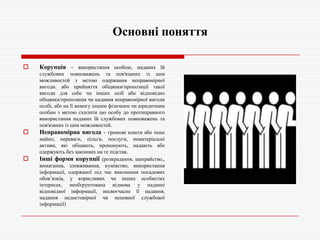 Основні поняття






Корупція - використання особою, наданих їй
службових повноважень та пов'язаних із цим
можливостей з метою одержання неправомірної
вигоди. або прийняття обіцянки/пропозиції такої
вигоди для себе чи інших осіб або відповідно
обіцянка/пропозиція чи надання неправомірної вигоди
особі, або на її вимогу іншим фізичним чи юридичним
особам з метою схилити цю особу до протиправного
використання наданих їй службових повноважень та
пов'язаних із цим можливостей.
Неправомірна вигода - грошові кошти або інше
майно, переваги, пільги, послуги, нематеріальні
активи, які обіцяють, пропонують, надають або
одержують без законних на те підстав.
Інші форми корупції (розкрадання, шахрайство,,
вимагання, зловживання, кумівство, використання
інформації, одержаної під час виконання посадових
обов’язків, у корисливих чи інших особистих
інтересах, необґрунтована відмова у наданні
відповідної інформації, несвоєчасне її надання,
надання недостовірної чи неповної службової
інформації)

 