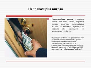 Неправомірна вигода


Неправомірна вигода - грошові
кошти або інше майно, переваги,
пільги,
послуги,
нематеріальні
активи, які обіцяють, пропонують,
надають
або
одержують
без
законних на те підстав.
(відповідно до Закон у ―Про внесення змін
до деяких законодавчих актів України
щодо приведення національного
законодавства у відповідність із
стандартами Кримінальної конвенції про
боротьбу з корупцією‖ від 18 квітня 2013
року поняття “хабарництво” не існує).

 
