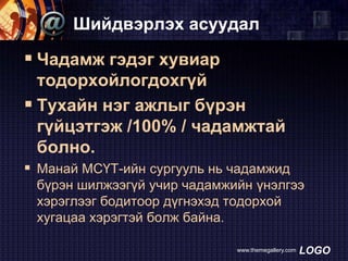 Шийдвэрлэх асуудал

 Чадамж гэдэг хувиар
тодорхойлогдохгүй
 Тухайн нэг ажлыг бүрэн
гүйцэтгэж /100% / чадамжтай
болно.
 Манай МСҮТ-ийн сургууль нь чадамжид
бүрэн шилжээгүй учир чадамжийн үнэлгээ
хэрэглээг бодитоор дүгнэхэд тодорхой
хугацаа хэрэгтэй болж байна.
www.themegallery.com

LOGO

 