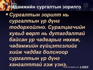 Чадамжийн сургалтын зорилго

 Сургалтын зорилт нь
сургалтын үр дүнг
тодорхойлно. Суралцагчийн
хувьд өөрт нь дутагдалтай
байсан ур чадварыг нөхөж,
чадамжийн гүйцэтгэлийг
хийж чаддаг болсноор
сургалтын үр дүнг
хангалттай гэж үзнэ.
LOGO
www.themegallery.com

 