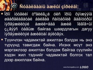 Ñóäàëãààíû àæëûí çîðèëãî:

 Îðîí íóòãèéí òºäèéã¿é óëñ îðíû õýìæýýíä
øààðäëàãàòàé áàéãàà ñàíòåõíèê ãàãíóóðûí
ìýðãýæèëòýé àæèë÷äàä àæèë îëãîã÷ûí
ç¿ãýýñ òàâüæ байгаа шаардлагын дагуу
ìýðãýæèëòýé àæèëòàí áýëòãýх.
 Түүнчлэн чадамжтай ажилтан бэлдэх нь энэ
түрүүнд тавигдаж байна. Ихэнх мсүт энэ
мэргэжлээр ажилтан бэлдэж байгаа сүүлийн
хэдэн жил тэднийг чадамжтай болгох тал
дээр ажиллаж байна.
www.themegallery.com

LOGO

 
