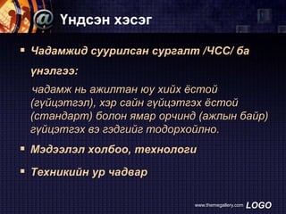 Үндсэн хэсэг
 Чадамжид суурилсан сургалт /ЧСС/ ба
үнэлгээ:
чадамж нь ажилтан юу хийх ѐстой
(гүйцэтгэл), хэр сайн гүйцэтгэх ѐстой
(стандарт) болон ямар орчинд (ажлын байр)
гүйцэтгэх вэ гэдгийг тодорхойлно.

 Мэдээлэл холбоо, технологи

 Техникийн ур чадвар
www.themegallery.com

LOGO

 