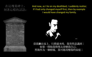 And now, as I lie on my deathbed, I suddenly realize:
If I had only changed myself first, then by example
I would have changed my family.

當我躺在床上，行將就木時，我突然意識到：
如果一開始我僅僅去改變我自己，
然後作為一個榜樣，我可能改變我的家庭；

 