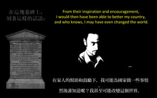 From their inspiration and encouragement,
I would then have been able to better my country,
and who knows, I may have even changed the world.

在家人的幫助和鼓勵下，我可能為國家做一些事情
。
然後誰知道呢？我甚至可能改變這個世界。

 