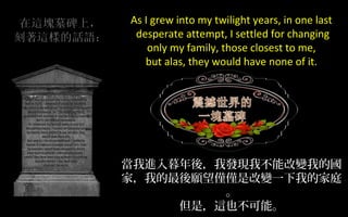 As I grew into my twilight years, in one last
desperate attempt, I settled for changing
only my family, those closest to me,
but alas, they would have none of it.

當我進入暮年後，我發現我不能改變我的國
家，我的最後願望僅僅是改變一下我的家庭
。
但是，這也不可能。

 