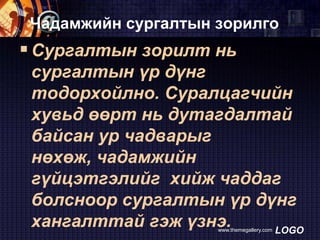 Чадамжийн сургалтын зорилго

 Сургалтын зорилт нь
сургалтын үр дүнг
тодорхойлно. Суралцагчийн
хувьд өөрт нь дутагдалтай
байсан ур чадварыг
нөхөж, чадамжийн
гүйцэтгэлийг хийж чаддаг
болсноор сургалтын үр дүнг
хангалттай гэж үзнэ.
LOGO
www.themegallery.com

 