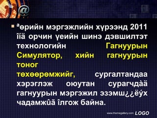  ªөрийн мэргэжлийн хүрээнд 2011
îíä орчин үеийн шинэ дэвшилтэт
технологийн
Гагнуурын
Симулятор,
хийн
гагнуурын
тоног
төхөөрөмжийг,
сургалтандаа
хэрэглэж
оюутан
сурагчдàä
гагнуурын мэргэжил эзэмш¿¿ëýх
чадамжûã îлгож байна.
www.themegallery.com

LOGO

 