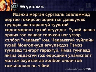 Өгүүлэмж
Ихэнхи мэргэн сургааль зөвлөмжид
өөртөө тохирсон зорилтыг дэвшүүлж
түүндээ шантаралгүй тууштай
хөдөлмөрлөх тухай өгүүлдэг. Үүний цаана
орших гол санааг товчхон нэг үгээр
хэлбэл "чадамж" юм. Чадамжгүй зүйлийн
тухай Монголчууд өгүүлэхдээ Тэмээ
туйлаад тэнгэрт гарахгүй, Ямаа туйлаад
янгиа эвдэхгүй гэж өөрсдийн уламжлалт
мал аж ахуйтайгаа холбон оновчтой
томьѐолсон нь ч бий.
www.themegallery.com

LOGO

 