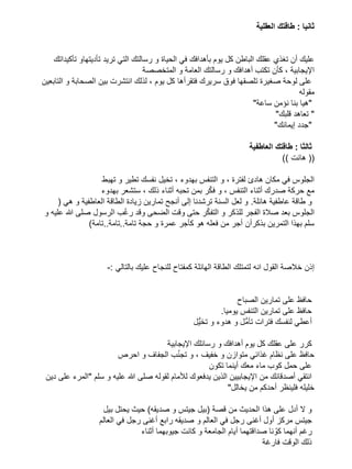 ‫ثانيا : طاقتك العقلية‬

‫عليك أن تغذي عقلك الباطن كل يوم بأهدافك في الحياة و رسالتك التي تريد تأديتهاو تأكيداتك‬
‫اإليجابية ، كأن تكتب أهدافك و رسالتك العامة و المتخصصة‬
‫على لوحة صغيرة تلصقها فوق سريرك فتقرأها كل يوم ، لذلك انتشرت بين الصحابة و التابعين‬
‫مقوله‬
‫"هيا بنا نؤمن ساعة"‬
‫" تعاهد قلبك"‬
‫"جدد إيمانك"‬
‫ثالثا : طاقتك العاطفية‬
‫(( هانت ))‬
‫الجلوس في مكان هادئ لفترة ، و التنفس بهدوء ، تخيل نفسك تطير و تهبط‬
‫ّ‬
‫مع حركة صدرك أثناء التنفس ، و فكر بمن تحبه أثناء ذلك ، ستشعر بهدوء‬
‫و طاقة عاطفية هائلة. و لعل السنة ترشدنا إلى أنجح تمارين زيادة الطاقة العاطفية و هي (‬
‫ّ‬
‫ّ‬
‫الجلوس بعد صالة الفجر للذكر و التفكر حتى وقت الضحى وقد رغب الرسول صلى هللا عليه و‬
‫سلم بهذا التمرين بذكرأن أجر من فعله هو كأجر عمرة و حجة تامة..تامة..تامة)‬

‫إذن خالصة القول انه لتمتلك الطاقة الهائلة كمفتاح للنجاح عليك بالتالي :-‬

‫حافظ على تمارين الصباح‬
‫حافظ على تمارين التنفس يوميا.‬
‫أعطي لنفسك فترات تأمُّل و هدوء و تخيُّل‬
‫كرر على عقلك كل يوم أهدافك و رسائلك اإليجابية‬
‫حافظ على نظام غذائي متوازن و خفيف ، و تج ّنب الجفاف و احرص‬
‫على حمل كوب ماء معك أينما تكون‬
‫انتقي أصدقائك من اإليجابيين الذين يدفعوك لألمام لقوله صلى هللا عليه و سلم "المرء على دين‬
‫خليله فلينظر أحدكم من يخالل"‬
‫و ال أدل على هذا الحديث من قصة (بيل جيتس و صديقه) حيث يحتل بيل‬
‫جيتس مركز أول أغنى رجل في العالم و صديقه رابع أغنى رجل في العالم‬
‫رغم أنهما كوّ نا صداقتهما أيام الجامعة و كانت جيوبهما أثناء‬
‫ذلك الوقت فارغة‬

 