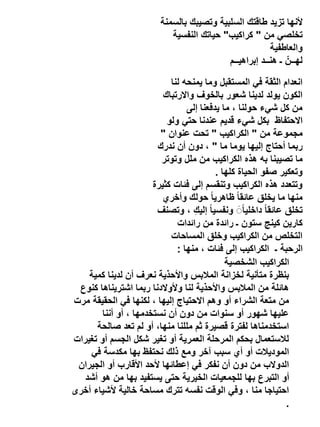 ‫ألنها تزيد طاقتك السلبية وتصيبك بالسمنة‬
‫تخلصي من " كراكيب" حياتك النفسية‬
‫والعاطفية‬
‫لهــنّ ـ هنــد إبراهيــم‬
‫انعدام الثقة في المستقبل وما يمنحه لنا‬
‫الكون يولد لدينا شعور بالخوف واالرتباك‬
‫من كل شيء حولنا ، ما يدفعنا إلى‬
‫االحتفاظ بكل شيء قديم عندنا حتي ولو‬
‫مجموعة من " الكراكيب " تحت عنوان "‬
‫ربما أحتاج إليها يوما ما " ، دون أن ندرك‬
‫ما تصيبنا به هذه الكراكيب من ملل وتوتر‬
‫وتعكير صفو الحياة كلها .‬
‫وتتعدد هذه الكراكيب وتنقسم إلى فئات كثيرة‬
‫منها ما يخلق عائقا ً ظاهريا ً حولك وأخري‬
‫تخلق عائقا ً داخلياًَ ونفسيا ً إليكِ ، وتصنف‬
‫كارين كينج ستون ـ رائدة من رائدات‬
‫التخلص من الكراكيب وخلق المساحات‬
‫الرحبة ـ الكراكيب إلى فئات ، منها :‬
‫الكراكيب الشخصية‬
‫بنظرة متأنية لخزانة المالبس واألحذية نعرف أن لدينا كمية‬
‫هائلة من المالبس واألحذية لنا وألوالدنا ربما اشتريناها كنوع‬
‫من متعة الشراء أو وهم االحتياج إليها ، لكنها في الحقيقة مرت‬
‫عليها شهور أو سنوات من دون أن نستخدمها ، أو أننا‬
‫استخدمناها لفترة قصيرة ثم مللنا منها، أو لم تعد صالحة‬
‫لالستعمال بحكم المرحلة العمرية أو تغير شكل الجسم أو تغيرات‬
‫الموديالت أو أي سبب آخر ومع ذلك نحتفظ بها مكدسة في‬
‫الدوالب من دون أن نفكر في إعطائها ألحد األقارب أو الجيران‬
‫أو التبرع بها للجمعيات الخيرية حتى يستفيد بها من هو أشد‬
‫احتياجا منا ، وفي الوقت نفسه تترك مساحة خالية ألشياء أخرى‬
‫.‬

 