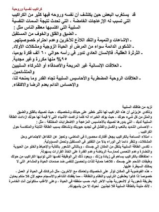 ‫كراكيب نفسية وروحية‬

‫قد يستغرب البعض حين يكتشف أن نفسه وروحه فيها كثير من الكراكيب‬
‫التي تسبب له اإلزعاجات الغامضة ، التي تحدث نتيجة السمات النفسية‬
‫السلبية التي اكتسبها معظم الناس مثل :‬
‫ـ الضيق والقلق والخوف من المستقبل‬
‫ـ اإلشاعات والنميمة والنقد الالذع لآلخرين وعدم احترام خصوصيتهم.‬
‫ـ الشكوى الدائمة سواء من المرض أو الحياة الزوجية ومشكالت األوالد.‬
‫ـ الثرثرة العقلية، فاإلنسان العادي تدور في رأسه حوالي 06 ألف فكرة يوميا،‬
‫59% منها مكررة وغير مجدية.‬
‫ـ العالقات اإلنسانية غير المريحة واألصدقاء أو الشركاء السلبيين‬
‫والمتشائمين.‬
‫ـ العالقات الروحية المضطربة واألحاسيس السلبية تجاه القدر وما يمنحه لنا،‬
‫واإلحساس الدائم بعدم الرضا واالكتفاء.‬

‫تزيد من طاقتك السلبية‬
‫وتأكدي عزيزتي أن هذه الكراكيب لها تأثير خطير على حياتك وشخصيتك ، حيث تصيبك بالقلق والضيق‬
‫والملل من كل شيء حولك ، حيث يؤكد الخبراء أنه كلما تراكمت األشياء التي ال قيمة لها حولك ازدادت الطاقة‬
‫السلبية لديكِ ، التي بدورها تصيبك باألحاسيس المزعجة و االضطرابات المختلفة ، مثل :‬
‫ اإلحساس الشديد بالتعب والكسل والفشل في تجديد حيويتك ونشاطك بسبب الطاقة الثابتة والمتكدسة حول‬‫الكراكيب .‬
‫ امتالء المساحة بالكراكيب يجعل أفكارك محصورة في الماضي، وتعجز عن التفاعل االجتماعي وحل‬‫المشكالت، وتنظر دائما إلى الوراء بدال من التفكير في المستقبل وتحمل المسؤولية.‬
‫ تكدس الطاقة السلبية ينتقل من المكان إلى جسدك ، وبالتالي الشعور بالكآبة واإلحباط والخلو من الحيوية‬‫والنضارة وعدم التحمس لممارسة الرياضة وعدم القدرة على اتخاذ القرارات بسهولة.‬
‫ احتفاظك بالكراكيب يساهم في زيادة وزنك ، ويعود ذلك إلى الوظيفة نفسها التي تؤديها الكراكيب من حولك‬‫وطبقات الشحم على جسمك ، كالهما حماية للذات وتحصين للنفس ضد صدمات الحياة والمشاعر التي ال‬
‫يمكنك السيطرة عليها.‬
‫ هذه الفوضوية في المكان تؤثر على شخصيتك وتعاملك مع اآلخرين، مثل شركائك في الحياة أو العمل ،‬‫خصوصا ً إذا كانوا يعشقون الترتيب والنظام والنظافة ، مما يفقدك التناغم واالنسجام معهم ألن كال منكم يحاول‬
‫ِ‬
‫بطريقة شعورية أو الشعورية جذب اآلخر إليه، حسب منطقه في الحياة ، وعلى األغلب ستكونين أنت الخاسرة‬
‫، ألنك مليئة بالطاقة السلبية فال تجذبين نحوك إال من يشبهونك.‬

 