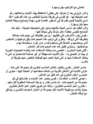 ‫تعاملي مع الكراكيب بفن ومهارة‬
‫واآلن عزيزتي بعد أن تعرفت على خطورة االحتفاظ بهذه األشياء وامتالكها رغم‬
‫ِ‬
‫عدم احتياجك لها ، هل فكرتي في طريقة مناسبة للتخلص من هذه الكراكيب ؟ فال‬
‫داعي لإلجابة فنحن نقدم لكِ في السطور القادمة طرق مهمة ونصائح بسيطة للتعامل‬
‫معها بفن ومهارة .‬
‫وألن النظام هو أساس الحياة بأكملها ودليل على شخصيتك الجميلة ، إليكِ هذه‬
‫النصائح لتكوني منظمة داخل منزلك وفي حياتك كلها :‬
‫ قومي بفرز األغراض التي تقتنيها : وزعي مقتنياتك إلى مجموعات متماثلة‬‫بالطريقة التي تروقك ، وفكري في ترتيب هذه المجموعات وفق نوعيتها و الشخص‬
‫الذي يستخدمها و النشاط التي تستخدم فيه و مدى تكرار استخدامك لها و‬
‫مواصفاتها ، وحاولي تقليل عدد هذه المجموعات قدر اإلمكان .‬
‫ قللي كمية المخزون : تخلصي مما يمكنك االستغناء عنه بإهدائه للجمعيات الخيرية‬‫أو بيعه أو التصدق به ، مثل األشياء المستهلكة أو غير صالحة لالستعمال أو التي ال‬
‫يمكنك االستفادة منها أو التي لديك العديد منها فيمكنكِ التخلص منها بطريقة أو‬
‫بأخرى .‬
‫حددي المكان : قومي باختيار المكان المناسب لتخزين كل مجموعة على حدة ،‬
‫خزني األشياء في األماكن القريبة من نشاط استخدامها أو الحاجة إليها ، حاولي أن‬
‫تحصري أماكن التخزين في عدد قليل من األماكن .‬
‫ اجمعي األعداد و المقاسات : قومي بحصر عدد األشياء و مقاساتها في كل‬‫مجموعة من المجموعات ، ثم حددي مقدار و نوعية المساحة المطلوبة لكل منها .‬
‫ اختاري الحل المناسب للتخزين : وذلك عن طريق اختيار الحل األمثل للتخزين‬‫بحيث يتالءم مع طبيعة األشياء لكل مجموعة أو المكان المتواجد للتخزين و يتوافق‬
‫مع ذوقك الخاص .‬

 