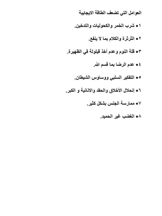 ‫العوامل التي تضعف الطاقة االيجابية‬
‫1• شرب الخمر والكحوليات والتدخين.‬
‫2• الثرثرة والكالم بما ال ينفع.‬
‫3• قلة النوم وعدم أخذ قيلولة في الظهيرة.‬
‫4• عدم الرضا بما قسم هللا.‬

‫5• التفكير السلبي ووساوس الشيطان.‬
‫6• إنحالل األخالق والحقد واالنانية و الكبر.‬
‫7• ممارسة الجنس بشكل كثير.‬

‫8• الغضب غير الحميد.‬

 