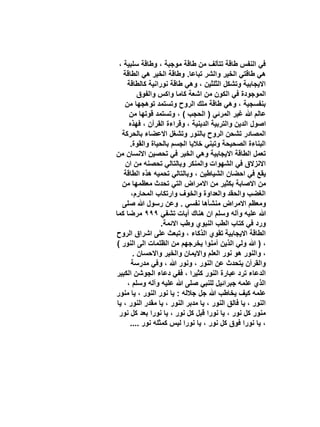 ‫في النفس طاقة تتألف من طاقة موجبة ، وطاقة سلبية ،‬
‫هي طاقتي الخير والشر تباعا. وطاقة الخير هي الطاقة‬
‫االيجابية وتشكل الثلثين ، وهي طاقة نورانية كالطاقة‬
‫الموجودة في الكون من اشعة كاما واكس والفوق‬
‫بنفسجية ، وهي طاقة ملك الروح وتستمد توهجها من‬
‫عالم هللا غير المرئي ( الحجب ) ، وتستمد قوتها من‬
‫اصول الدين والتربية الدينية ، وقراءة القرآن ، فهذه‬
‫المصادر تشحن الروح بالنور وتشغل االعضاء بالحركة‬
‫البناءة الصحيحة وتبني خاليا الجسم بالحياة والقوة.‬
‫تعمل الطاقة االيجابية وهي الخير في تحصين االنسان من‬
‫االنزالق في الشهوات والمنكر وبالتالي تحصنه من ان‬
‫يقع في احضان الشياطين ، وبالتالي تحميه هذه الطاقة‬
‫من االصابة بكثير من االمراض التي تحدث معظمها من‬
‫الغضب والحقد والعداوة والخوف وارتكاب المحارم،‬
‫ومعظم االمراض منشأها نفسي . وعن رسول هللا صلى‬
‫هللا عليه وآله وسلم ان هناك آيات تشفي 999 مرضا كما‬
‫ورد في كتاب الطب النبوي وطب االئمة.‬
‫الطاقة االيجابية تقوي الذكاء ، وتبعث على اشراق الروح‬
‫، ( هللا ولي الذين آمنوا يخرجهم من الظلمات الى النور )‬
‫، والنور هو نور العلم وااليمان والخير واالحسان .‬
‫والقرآن يتحدث عن النور ، ونور هللا ، وفي مدرسة‬
‫الدعاء ترد عبارة النور كثيرا ، ففي دعاء الجوشن الكبير‬
‫الذي علمه جبرائيل للنبي صلى هللا عليه وآله وسلم ،‬
‫علمه كيف يخاطب هللا جل جالله : يا نور النور ، يا منور‬
‫النور ، يا فالق النور ، يا مدبر النور ، يا مقدر النور ، يا‬
‫منور كل نور ، يا نورا قبل كل نور ، يا نورا بعد كل نور‬
‫، يا نورا فوق كل نور ، يا نورا ليس كمثله نور ....‬

 
