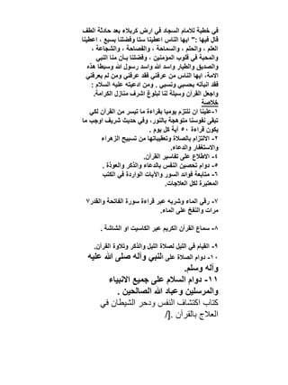 ‫في خطبة لالمام السجاد في ارض كربالء بعد حادثة الطف‬
‫قال فيها :" ايها الناس اعطينا ستا وفضلنا بسبع ، اعطينا‬
‫العلم ، والحلم ، والسماحة ، والفصاحة ، والشجاعة ،‬
‫والمحبة في قلوب المؤمنين ، وفضلنا بـأن منا النبي‬
‫والصديق والطيار واسد هللا واسد رسول هللا وسبطا هذه‬
‫االمة، ايها الناس من عرفني فقد عرفني ومن لم يعرفني‬
‫فقد انبأته بحسبي ونسبي . ومن ادعيته عليه السالم :‬
‫واجعل القرآن وسيلة لنا لبلوغ اشرف منازل الكرامة.‬
‫خالصة‬
‫1-علينا ان نلتزم يوميا بقراءة ما تيسر من القرآن لكي‬
‫تبقى نفوسنا متوهجة بالنور، وفي حديث شريف اوجب ما‬
‫يكون قراءة 05 آية كل يوم .‬
‫2- االلتزام بالصالة وتعقيباتها من تسبيح الزهراء‬
‫واالستغفار والدعاء.‬
‫4- االطالع على تفاسير القرآن.‬
‫5- دوام تحصين النفس بالدعاء والذكر والعوذة .‬
‫6- متابعة فوائد السور واآليات الواردة في الكتب‬
‫المعتبرة لكل العالجات.‬
‫7- رقي الماء وشربه عبر قراءة سورة الفاتحة والقدر7‬
‫مرات والنفخ على الماء.‬
‫8- سماع القرآن الكريم عبر الكاسيت او الشاشة .‬
‫9- القيام في الليل لصالة الليل والذكر وتالوة القرآن.‬
‫01- دوام الصالة على النبي وآله صلى هللا عليه‬

‫وآله وسلم.‬
‫11- دوام السالم على جميع االنبياء‬
‫والمرسلين وعباد هللا الصالحين .‬
‫كتاب اكتشاف النفس ودحر الشيطان في‬
‫العالج بالقرآن .[/‬

 