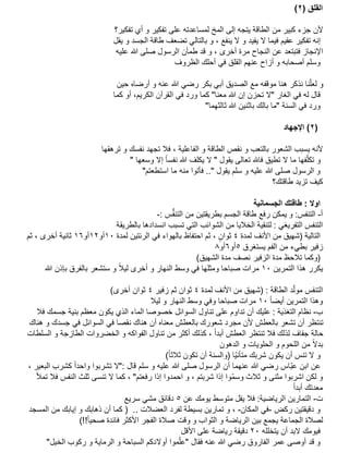‫القلق (2)‬
‫ألن جزء كبير من الطاقة يتجه إلى المخ لمساعدته على تفكير و أي تفكير؟‬
‫إنه تفكير عقيم فيما ال يفيد و ال ينفع ، و بالتالي تضعف طاقة الجسد و يقل‬
‫اإلنجاز فتبتعد عن النجاح مرة أخرى ، و قد طمأن الرسول صلى هللا عليه‬
‫وسلم أصحابه و أزاح عنهم القلق في أحلك الظروف‬
‫و لعلّنا نذكر هنا موقفه مع الصديق أبي بكر رضي هللا عنه و أرضاه حين‬
‫قال له في الغار "ال تحزن إن هللا معنا" كما ورد في القرآن الكريم، أو كما‬
‫ورد في السنة "ما بالك باثنين هللا ثالثهما"‬
‫(2) اإلجهاد‬
‫ألنه يسبب الشعور بالتعب و نقص الطاقة و الفاعلية ، فال تجهد نفسك و ترهقها‬
‫و تكلّفها ما ال تطيق فاهلل تعالى يقول " ال يكلف هللا نفسا إال وسعها "‬
‫و الرسول صلى هللا عليه و سلم يقول ".. فأتوا منه ما استطعتم"‬
‫كيف تزيد طاقتك؟‬

‫اوال : طاقتك الجسمانية‬
‫أ- التنفس: و يمكن رفع طاقة الجسم بطريقتين من التنفُّس :-‬
‫التنفس التفريغي : لتنقية الخاليا من الشوائب التي تسبب انسدادها بالطريقة‬
‫التالية (شهيق من األنف لمدة 4 ثوان ، ثم احتفاظ بالهواء في الرئتين لمدة 01أو21أو61 ثانية أخرى ، ثم‬
‫ٍ‬
‫زفير بطيء من الفم يستغرق 5أو6أو8‬
‫(وكما تالحظ مدة الزفير نصف مدة الشهيق)‬
‫يكرر هذا التمرين 01 مرات صباحا ومثلها في وسط النهار و أخرى ليال و ستشعر بالفرق بإذن هللا‬
‫التنفس مولّد الطاقة : (شهيق من األنف لمدة 4 ثوان ثم زفير 4 ثوان أخرى)‬
‫وهذا التمرين أيضا 01 مرات صباحا وفي وسط النهار و ليال‬
‫ب- نظام التغذية : عليك أن تداوم على تناول السوائل خصوصا الماء الذي يكون معظم بنية جسمك فال‬
‫تنتظر أن تشعر بالعطش ألن مجرد شعورك بالعطش معناه أن هناك نقصا في السوائل في جسدك و هناك‬
‫حالة جفاف لذلك فال تنتظر العطش أبدا ، كذلك أكثر من تناول الفواكه و الخضروات الطازجة و السلطات‬
‫بدال من اللحوم و الحلويات و الدهون‬
‫و ال تنس أن يكون شربك متأنيّا (والسنة أن تكون ثالثا)‬
‫عن ابن عبّاس رضي هللا عنهما أن الرسول صلى هللا عليه و سلم قال :"ال تشربوا واحدا كشرب البعير ،‬
‫ِ‬
‫و لكن اشربوا مثنى و ثالث وسمّوا إذا شربتم ، و احمدوا إذا رفعتم" ، كما ال تنسى ثلث النفس فال تمأل‬
‫معدتك أبدا‬
‫ت- التمارين الرياضية: فال يقل متوسط يومك عن 5 دقائق مشي سريع‬
‫و دقيقتين ركض -في المكان- ، و تمارين بسيطة لفرد العضالت .. ( كما أن ذهابك و إيابك من المسجد‬
‫لصالة الجماعة يجمع بين الرياضة و الثواب و وقت صالة الفجر األكثر فائدة صحيا!!)‬
‫فيومك البد أن يتخلله 02 دقيقة رياضة على األقل‬
‫و قد أوصى عمر الفاروق رضي هللا عنه فقال "علّ‬
‫موا أوالدكم السباحة و الرماية و ركوب الخيل"‬

 