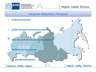Deutsche Wirtschaft in Russland
•

6.100 Unternehmen

•

größte internationale Kaufmannschaft

•

einer der größten internationalen Investoren

•

40 Milliarden Euro Umsatz

•

ca. 120.000 Arbeitsplätze

 
