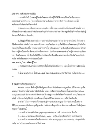 บทบาทของครู ในการพัฒนาผู้เรียน
1. การแก้นิสัยก้าวร้าวของผูเ้ รี ยนที่เกิดจากการเรี ยนรู ้ ให้ใช้วธีเฉยเมยไม่สนใจ เมื่อเขาแสดง
ิ
พฤติกรรมที่ไม่พึงประสงค์ (ในกรณี ที่พฤติกรรมไม่เป็ นอันตราย หรื อทาข้าวของเสี ยหาย และเมื่อ
พฤติกรรมเป็ นที่ยอมรับก็รีบชมทันที
2. เสนอแนะและสนับสนุนการแสดงพฤติกรรมที่เหมาะสม และเมื่อใดที่แสดงพฤติกรรมนั้นๆควร
่
ให้คาชมเป็ นการเสริ มแรง แม้วาพฤติกรรมนั้นๆยังไม่ดีตามความคาดหวังของครู เพื่อให้ผเู ้ รี ยนเกิดกาลังใจ รู ้
ว่าตนเองไปในทิศทางที่ถูกต้อง
4). แรงจูงใจใฝ่ อานาจ หมายถึง ความพยายามที่จะควบคุมสิ่ งที่จะมามีอานาจเหนือตน ต้องการที่จะ
มีอิทธิ พลเหนือการตัดสิ นใจของบุคคลทั้งโดยตรงและโดยอ้อม แรงจูงใจใฝ่ อานาจเกิดจากความรู ้สึกต่าต้อย
่
ความรู ้สึกที่ไม่ทดเทียมผูอื่น รู ้สึกว่าตนเอง “ขาด” ทั้งทางด้านฐานะ ความเป็ นอยูในทางสังคม และการศึกษา
ั
้
เกิดความรู ้สึกเป็ นปมด้อย จึงกลบเกลื่อนด้วยการแสดง ปมเด่น การแสดงออกส่ วนใหญ่จะออกมาในรู ปของ
การ “ป้ องกันตนเอง” เพื่อป้ องกันไม่ให้ใครโจมตี มองโลกในแง่ร้าย ชอบการถกเถียงโต้แย้ง ไม่ค่อยนึกถึง
คนอื่น พอใจที่จะทางานในลักษณะที่เป็ นผูนา
้
บทบาทของครู ในการพัฒนาผู้เรียน
1. ส่ งเสริ มสนับสนุนให้ผเู ้ รี ยนได้ทาในสิ่ งที่แสดงความสามารถของเขา เพื่อชดเชยความรู ้สึกที่เป็ น
ปมด้อย
2. เมื่อทางานกับผูเ้ รี ยนที่มีลกษณะเช่นนี้ พึงระลึกว่าเขามีความรู ้สึก “ไว” กับสิ่ งที่เป็ นปมด้อยของ
ั
เขา
2. ทฤษฎีความต้ องการของมาสโลว์
Abraham Maslow ซึ่งเป็ นผูนาที่สาคัญคนหนึ่งของนักจิตวิทยาแนวมนุษยนิยม ได้จาแนกแรงจูงใจ
้
ของคนเราอีกทัศนะหนึ่ง โดยมีการจัดลาดับขั้น ของแรงจูงใจ จากความต้องการพื้นฐานทางชีวภาพ (basic
biological needs) ซึ่ งมีมาตั้งแต่เกิดไป จนกระทังถึงแรงจูงใจทางจิตใจที่ซบซ้อนมากกว่า แรงจูงใจประเภท
ั
่
หลังนี้ จะมีความสาคัญก็ต่อเมื่อ ความต้องการพื้นฐานได้รับ การตอบสนองจนเป็ นที่พอใจแล้ว
มาสโลว์ ได้กล่าวว่า “มนุษย์จะพัฒนาไปสู ้ความเป็ นคนที่สมบูรณ์ ถ้าความต้องการขึ้นพื้นฐาน
ได้รับการตอบสนองเสี ยก่อน มนุษย์ทุกคนมีความต้องการพื้นฐานเรี ยงลาดับจากความต้องการขึ้นต่าสู่ ความ
ต้องการขึ้นสู งสุ ดดังนี้
1. ความต้องการทางสรี รวิทยา (physiological needs) : ความหิว ความกระหาย เป็ นต้น
2. ความต้องการทางความปลอดภัย (sefty needs) : การรู ้สึกมันคงปลอดภัย ปราศจากอันตราย
่
3. ความต้องการทางความเป็ นเจ้าของและความรัก (Belongingness and love need) : การผูกพันกับ
คนอื่น การได้รับการยอมรับและการเป็ นเจ้าของ

 