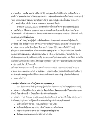 สามารถสร้างความพอใจในงานได้ แต่ยงคงปฏิบติงานอยู่ เพราะเป็ นปั จจัยที่ป้องกันความไม่พอใจในงาน
ั
ั
เท่านั้น ไม่ใช่ปัจจัยที่จะส่ งเสริ มให้คนทางานโดยมีประสิ ทธิ ภาพหรื อผลผลิตมากขึ้นได้ ตัวอย่างปั จจัยเหล่านี้
ได้แก่ นโยบายของหน่วยงาน สภาพแวดล้อมการทางาน ความสัมพันธ์ระหว่างเพื่อนร่ วมงาน แบบการ
บริ หารงาน เงินเดือน สวัสดิการต่างๆ ความมันคง ความปลอดภัย เป็ นต้น
่
ปัจจัยจูงใจ (motivating factors) ได้แก่ปัจจัยที่เกี่ยวเนื่ องกับเนื้อหาของงาน และทาให้ผปฏิบติมี
ู้ ั
ความพอใจในงาน ใช้ความพยายาม และความสามารถทุ่มเทในการทางานมากขึ้น เช่น ความสาเร็ จ การ
ได้รับการยกย่อง ได้รับผิดชอบในงาน ลักษณะงานที่ทาทาย เหมาะกับระดับความสามารถ มีโอกาสก้าวหน้า
้
และพัฒนาตนเองให้สูงขึ้น เป็ นต้น
การสร้างแรงจูงใจแก่ผปฏิบติงานจึงมีสองขั้นตอน คือ ตอนแรกหัวหน้างานหรื อผูบริ หารต้อง
ู้ ั
้
ตรวจสอบให้มนใจว่าปั จจัยอนามัยไม่ขาด แคลนหรื อบกพร่ อง เช่น ระดับเงินเดือนค่าจ้างเหมาะสม งานมี
ั่
ความมันคง สภาพแวดล้อมปลอดภัย และอื่นๆ จนแน่ใจว่าความรู ้สึกไม่พอใจจะไม่เกิดขึ้นในหมู่
่
ผูปฏิบติงาน ในตอนที่สองคือการให้โอกาสที่จะได้รับปั จจัยจูงใจ เช่น การได้รับการยกย่องในความสาเร็ จ
้ ั
และผลการปฏิบติงาน มอบความรับผิดชอบตามสัดส่ วน ให้โอกาสใช้ความสามารถในงานสาคัญ ซึ่งอาจ
ั
ต้องมีการออกแบบการทางานให้เหมาะสมด้วย การตอบสนองด้วยปั จจัยอนามัยก่อน จะทาให้เกิด ความรู ้สึก
เป็ นกลาง ไม่มีความไม่พอใจ แล้วจึงใช้ปัจจัยจูงใจเพื่อสร้างความพอใจ ซึ่ งจะส่ งผลให้ผปฏิบติงาน ทุ่มเทใน
ู้ ั
การทางาน อย่างมีประสิ ทธิผลมากขึ้น
ั
เฮิร์ซเบิร์กได้ลดความต้องการห้าขั้นของมาสโลว์เหลือเพียงสองระดับ คือ ปัจจัยอนามัยเทียบได้กบการ
สนองตอบต่อความต้องการระดับต่า (ความต้องการทางกาย ความต้องการความปลอดภัย และความต้องการ
ั
ทางสังคม ส่ วนปั จจัยจูงใจเทียบได้กบการสนองตอบต่อความต้องการระดับสู ง (เกียรติยศชื่อเสี ยง และ
ความสมบูรณ์ในชีวิต
5. ทฤษฎีความต้ องการจากการเรี ยนรู้ (Learned Needs Theory)
เดวิด ซี แมคเคิลแลนด์ เป็ นผูเ้ สนอทฤษฎีความต้องการจากการเรี ยนรู ้ข้ ึน โดยสรุ ปว่าเคนเราเรี ยนรู ้
ความต้องการจากสังคมที่เกี่ยวข้อง ความต้องการ จึงถูกก่อตัวและพัฒนามาตลอดช่วงวีวตของแต่ละคน และ
ิ
่
เรี ยนรู ้วาในทางสังคมแล้ว เรามีความต้องการที่สาคัญสามประการ คือ
ความต้องการความสาเร็ จ (need for achievement) เป็ นความต้องการที่จะทางานได้ดีข้ ึน มีประสิ ทธิ ภาพมาก
ขึ้น มีมาตรฐานสู งขึ้นในชี วต มีผความต้องการความสาเร็ จสู งจะมีลกษณะพฤติกรรม ดังนี้
ิ ู้
ั
 มีเป้ าหมายในการทางานสู ง ชัดเจนและท้าทายความสามารถ
 มุ่งที่ความสาเร็ จของงานมากกว่ารางวัล หรื อผลตอบแทนเป็ นเงินทอง
 ต้องการข้อมูลย้อนกลับในความก้าวหน้าสู่ ความสาเร็ จทุกระดับ
 รับผิดชอบงานส่ วนตัวมากกว่าการมีส่วนร่ วมกับผูอื่น
้

 