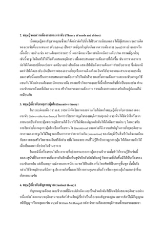 2. ทฤษฎีของความต้ องการและแรงขับ (Theory of needs and drives)
เมื่อทฤษฎีของสัญชาตญาณซึ่ งจะได้กล่าวต่อไปนั้นได้รับความนิยมลดลง ได้มีผเู้ สนอแนวความคิด
ของแรงขับขึ้นมาแทน แรงขับ (drive) เป็ นสภาพที่ถูกยัวยุอนเกิดจากความต้องการ (need) ทางร่ างกายหรื อ
่ ั
เนื้อเยือบางอย่าง เช่น ความต้องการอาหาร น้ า ออกซิ เจน หรื อการหลีกหนีความเจ็บปวด สภาพที่ถูกยัวยุ
่
่
เช่นนี้จะจูงใจอินทรี ยให้เริ่ มต้นแสดงพฤติกรรม เพื่อตอบสนองความต้องการที่เกิดขึ้น เช่น การขาดอาหาร
์
ก่อให้เกิดการเปลี่ยนแปลงทางเคมีบางอย่างในเลือด แสดงให้เห็นถึงความต้องการสาหรับอาหาร ซึ่ งต่อมามี
ผลทาให้เกิดแรงขับ อันเป็ นสภาพของความยัวยุหรื อความตึงเครี ยด อินทรี ยจะพยายามแสวงหาอาหารเพื่อ
์
่
ลดแรงขับนี้ และเป็ นการตอบสนองความต้องการไปในตัวด้วย บางครั้งความต้องการและแรงขับอาจถูกใช้
แทนกันได้ แต่ความต้องการมักจะหมายถึง สภาพสรี รวิทยาของการที่เนื้ อเยื่อขาดสิ่ งที่จาเป็ นบางอย่าง ส่ วน
ั
แรงขับหมายถึงผลที่เกิดตามมาทาง สรี รวิทยาของความต้องการ ความต้องการและแรงขับเคียงคู่กน แต่ไม่
เหมือนกัน
3. ทฤษฎีเกียวกับเหตุกระตุ้นใจ (Incentive theory)
่
ในระยะต่อมาคือ ราว ค.ศ. 1950 นักจิตวิทยาหลายท่านเริ่ มไม่พอใจทฤษฎีเกี่ยวกับการลดลงของ
แรงขับ (drive-reduction theory) ในการอธิ บายการจูงใจของพฤติกรรมทุกอย่าง จะเห็นได้ชดว่าสิ่ งเร้าจาก
ั
ภายนอกเป็ นตัวกระตุนของพฤติกรรมได้ อินทรี ยไม่เพียงแต่ถูกผลักดันให้เกิดกิจกรรมต่าง ๆ โดยแรงขับ
้
์
ภายในเท่านั้น เหตุกระตุนใจหรื อเครื่ องชวนใจ (incentives) บางอย่างก็มี ความสาคัญในการยัวยุพฤติกรรม
้
่
เราอาจมองการจูงใจได้ในฐานะเป็ นการกระทาระหว่างกัน (interaction) ของวัตถุที่เป็ นสิ่ งเร้าในสิ่ งแวดล้อม
กับสภาพทางสรี รวิทยาของอินทรี ยอย่าง หนึ่งโดยเฉพาะ คนที่ไม่รู้สึกหิ วอาจถูกกระตุน ให้เกิดความหิ วได้
์
้
เมื่อเห็นอาหารที่อร่ อยในร้านอาหาร
ในกรณี น้ ีเครื่ องชวนใจคือ อาหารที่อร่ อยสามารถกระตุนความหิ วรวมทั้งทาให้ความรู ้สึกเช่นนี้
้
ลดลง สุ นขที่กินอาหารจนอิ่ม อาจกินอีกเมื่อเห็นสุ นขอีกตัวกาลังกินอยู่ กิจกรรมที่เกิดขึ้นมิได้เป็ นเรื่ องของ
ั
ั
แรงขับภายใน แต่เป็ นเหตุการณ์ภายนอก พนักงาน พอได้ยนเสี ยงกริ่ งโทรศัพท์ก็รีบยกหูข้ ึนพูด ดั้งนั้นจึง
ิ
่
กล่าวได้วาพฤติกรรมที่มีการจูงใจ อาจเกิดขึ้นภายใต้การควบคุมของสิ่ งเร้า หรื อเหตุกระตุนใจมากกว่าที่จะ
้
เกิดจากแรงขับ
4. ทฤษฎีเกียวกับสั ญชาตญาณ (Instinct theory)
่
สัญชาตญาณคือแรงทางชีวภาพที่มีมาแต่กาเนิด และเป็ นตัวผลักดันให้อินทรี ยแสดงพฤติกรรมอย่าง
์
หนึ่งอย่างใดออกมา พฤติกรรม ของสัตว์ ส่ วนใหญ่เชื่อว่าเป็ นเรื่ องของสัญชาตญาณ เพราะสัตว์ไม่มีวญญาณ
ิ
สติปัญญาหรื อเหตุผล เช่น มนุษย์ William McDougall กล่าวว่าความคิดและพฤติกรรมทั้งหมดของคนเรา

 