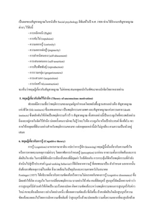เป็ นผลของสัญชาตญาณในหนังสื อ Social psychology ตีพิมพ์ในปี ค.ศ. 1908 ท่านได้จาแนกสัญชาตญาณ
ต่างๆ ไว้ดงนี้
ั
- การหลีกหนี (flight)
- การขับไล่ (repulsion)
- ความอยากรู้ (curiosity)
- ความอยากต่อสู ้ (pugnacity)
- การตาหนิตนเอง (self-abasement)
- การเสนอตนเอง (self-assertion)
- การสื บพืชพันธุ์ (reproduction)
- การรวมกลุ่ม (gregariousness)
- การแสวงหา (acquisition)
- การก่อสร้าง(construction)
จะเห็นว่าทฤษฎีเกี่ยวกับสัญชาตญาณ ไม่ค่อยจะสมเหตุผลนักในทัศนะของนักจิตวิทยาหลายท่าน
5. ทฤษฎีเกียวกับจิตไร้ สานึก (Theory of unconscious motivation)
่
ฟรอยด์มีความเชื่อว่าพฤติกรรมของมนุษย์ถูกกาหนดโดยพลังพื้นฐานสองอย่างคือ สัญชาตญาณ
แห่งชีวต (life instincts) ซึ่งแสดงออกมา เป็ นพฤติกรรมทางเพศ และสัญชาตญาณแห่งความตาย (death
ิ
instincts) ซึ่ งผลักดันให้เกิดเป็ นพฤติกรรมก้าวร้าว สัญชาตญาณ ทั้งสองอย่างนี้เป็ นแรงจูงใจที่ทรงพลังอย่าง
่
่
ยิงและอยูภายในจิตไร้สานึก บ่อยครั้งคนเรามักจะไม่รู้วาอะไรคือ แรงจูงใจ หรื อเป้ าประสงค์ ที่แท้จริ ง เขา
่
อาจให้เหตุผลที่ดีบางอย่างสาหรับพฤติกรรมของเขา แต่เหตุผลเหล่านี้มกไม่ถูกต้อง ตามความเป็ นจริ งอยู่
ั
เสมอ
6. ทฤษฎีเกียวกับการรู้ (Cognitive theory)
่
การรู้ (cognition) มาจากภาษาลาติน แปลว่าการรู ้จก (knowing) ทฤษฎีน้ ีเน้นเกี่ยวกับความเข้าใจ
ั
หรื อการคาดคะเนเหตุการณ์ต่างๆ โดยอาศัยการกาหนดรู ้ (perception) มาก่อน อาจรวมทั้งการคิดค้นและการ
ตัดสิ นใจ เช่น ในกรณี ที่ตองมีการเลือกสิ่ งของที่มีคุณค่า ใกล้เคียงกัน การกระตุนก็ดีหรื อพฤติกรรมที่กาลัง
้
้
ดาเนินไปสู่ เป้ าประสงค์ (goal-seeking behavior) ก็ดีเกิดจากความรู ้ ที่เคยพบมาเป็ น ตัวกาหนด นอกจากนั้น
ยังต้องอาศัยเหตุการณ์ในอดีต สิ่ งแวดล้อมในปั จจุบนและความคาดหวังในอนาคต
ั
Festinger (1957) ได้อธิ บายเกี่ยวกับความขัดแย้งหรื อความไม่ลงรอยกันของการรู ้ (cognitive dissonance) ซึ่ง
มีผลทาให้เกิด แรงจูงใจ ในการเปลี่ยนพฤติกรรม บางอย่างได้ เช่น คนที่ติดบุหรี่ สู บบุหรี่ จดเมื่อทราบข่าวว่า
ั
ั
การสู บบุหรี่ มีส่วนทาให้เกิดเป็ น มะเร็ งของปอด เกิดความขัดแย้งระหว่างพฤติกรรมของการสู บบุหรี่ กบข่าว
ใหม่ เขาจะต้องเลือกเอา อย่างใดอย่างหนึ่ง เพื่อลดความขัดแย้ง ที่เกิดขึ้น ถ้าเขาตัดสิ นใจเลิกสู บบุหรี่ ความ
ขัดแย้งจะลดลงไปโดยการเลิกความเชื่อเดิมที่ ว่าสู บบุหรี่ แล้วจะปลอดภัย รวมทั้งความอยากที่จะสู บอีกด้วย

 