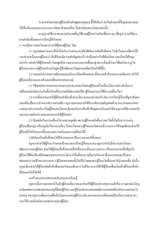 3 .ทวนคาตอบของผูเ้ รี ยนด้วยคาพูดของครู เอง ชี้ให้เห็นว่า ทาไมคาตอบนี้ จึงถูกและแสดง
ให้เห็นถึงแบบและกระบวนการคิดหาคาตอบด้วย ไม่สนใจเฉพาะคาตอบเท่านั้น
่
4 .ครู อาจใช้เวลาทบทวนคาถามที่ครู ใช้ถามผูเ้ รี ยนร่ วมกับเพื่อนๆ ครู เพื่อดูวา ถามได้ตรง
ตามลาดับขั้นตอนการเรี ยนรู ้ที่กาหนด
2. กระตุนความสนใจและความใฝ่ รู้ของผูเ้ รี ยน โดย
้
2.1 ครู แสดงความกระตือรื อร้นในการสอนและมีท่าทีเชิงบวกต่อสิ่ งที่สอน ในชัวโมงแรกที่ควรใช้
่
เวลาส่ วนหนึ่งบอกผูเ้ รี ยนว่า สิ่ งที่เรี ยนมีความสาคัญอย่างไร จาเป็ นอย่างไรที่ตองเรี ยน และเรี ยนได้สนุก
้
่
อย่างไร อย่าทาให้ผเู ้ รี ยนกลัว โดยพูดถึงความยากและยกเกรดขึ้นมาขู่ เพราะถึงแม้วาจะได้ผลในการจู.ใจ
ผูเ้ รี ยนบางคน แต่ผเู ้ รี ยนส่ วนใหญ่จะรู ้สึกท้อและไม่พยายามที่จะเรี ยนให้ดีข้ ึน
2.2 บอกเล่าประสบการณ์ของตนเองในการเรี ยนที่ตนสอน ทั้งความสาเร็ จและความล้มเหลว ทาให้
ผูเ้ รี ยนกล้าถามและกล้าแลกเปลี่ยนประสบการณ์
2.3 ใช้เทคนิคการสอนหลากหลาย ช่วงความสนใจของผูเ้ รี ยนครั้งหนึ่งๆไม่นานนัก ดังนั้นการ
เปลี่ยนแปลงกิจกรรมในชั้นเรี ยนเป็ นระยะจึงมีความจาเป็ น ผูเ้ รี ยนควรจะได้มีการเคลื่อนไหว
2.4 งานที่มอบหมายให้ผเู ้ รี ยนทาต้องท้าทาย มีความหมายน่าสนใจ เช่น การเรี ยนรู ้เรื่ องปั ญหาสังคม
แทนที่จะเป็ นการอ่านจากตาราอย่างเดียว ครู อาจมอบหมายให้มีการสัมภาษณ์บุคคลด้วย แนะนาผลจากสอง
แหล่งมาประกอบกัน หรื อผูเ้ รี ยนสนใจและคุนเคยกับการสื บค้นข้อมูลทางอินเตอร์ เน็ต ครู อาจใช้ความสนใจ
้
และกระแสดังกล่าวมอบหมายงานให้ผเู ้ รี ยนทา
2.5 มีเทคนิคในการเคลื่อนไหวและหยุดพัก เพราะผูเ้ รี ยนหลังชั้นอาจจะไม่ต้ งใจเรี ยน ควรแบ่ง
ั
ผูเ้ รี ยนเป็ นกลุ่ม หรื อครู เดินไปรอบๆห้อง ไม่สนใจเฉพาะผูเ้ รี ยนคนใดคนหนึ่ง และควรให้หยุดพักจะช่วยให้
ผูเ้ รี ยนตั้งใจเรี ยนมากขึ้นและลดความล้าและความเบื่อลงได้
3.จัดเรี ยบเรี ยงสิ่ งที่สอนให้มีความหมาย เป็ นระบบและมีข้ นตอน
ั
ครู ควรช่วยให้ผเู ้ รี ยน กาหนดเป้ าหมายการเรี ยนรู ้ที่เหมาะสม ครู ควรคานึงถึงความสนใจและ
พัฒนาการของผูเ้ รี ยน ช่วยให้ผเู ้ รี ยนตั้งเป้ าหมายชีวิตทั้งระยะสั้นและระยะยาว เป้ าหมายระยะสั้นที่จูงใจ
ผูเ้ รี ยนได้ดีจะต้องมีลกษณะเฉพาะเจาะจง มีแนวโน้มที่จะบรรลุถึงภายในเวลาที่เหมาะสมและท้าทาย
ั
พอสมควร แต่เป้ าหมายระยะยาว ผูเ้ รี ยนหลายคนตั้งไม่เป็ นโดยเฉพาะผูเ้ รี ยนวัยเด็กและวัยรุ่ นตอนต้น ดังนั้น
ครู จะต้องช่วยให้ผเู ้ รี ยนคิดถึงสิ่ งที่ตนสนใจและต้องการในชีวต ละหาวิธีให้ผเู ้ รี ยนเชื่อมโยงสิ่ งที่เรี ยนเข้ากับ
ิ
เป้ าหมายในชีวตได้
ิ
4.สร้างบรรยากาศแบบสนับสนุนการเรี ยนรู้
ครู ควรตั้งความคาดหวังในตัวผูเ้ รี ยนเชิงบวกและช่วยให้ผเู ้ รี ยนประสบความสาเร็ จ ความคาดหวังครู
จะมีผลต่อการแสดงออกของครู ที่มีต่อผูเ้ รี ยน และผูเ้ รี ยนมักจะแสดงพฤติกรรมสอดคล้องกับความคาดหวัง
ของครู และครู ควรเพิมความเชื่อมันในตนเองของผูเ้ รี ยน เช่น มอบหมายงานที่สอดคล้องกับความสามารถ
่
่
และให้แรงเสริ มต่อความพยายามของผูเ้ รี ยน

 