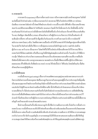 5. การคาดหวัง
การคาดหวัง (expectancy) เป็ นการตั้งความปรารถนา หรื อการพยากรณ์ล่วงหน้าของบุคคล ในสิ่ งที่
จะเกิดขึ้นต่อไป ตัวอย่างเช่น การที่คนงานคาดหวังว่า พวกเขาจะได้รับโบนัสประจาปี สัก 4-5 เท่าของ
เงินเดือน การคาดหวังดังกล่าวนี้ ส่ งผลให้พนักงาน ดังกล่าว กระปรี้ กระเปล่า มีชีวตชีวา ซึ่ งบางคนก็อาจจะ
ิ
สมหวัง และมีอีหลายคนที่ผิดหวัง ในชีวิตจริ ง ของคนเราโดยทัวไป สิ่ งที่คาดหวัง กับ สิ่ งที่เกิดขึ้น มักไม่
่
ตรงกันเสมอไป ช่วงห่างระหว่างสิ่ งที่คาดหวังกับสิ่ งที่เกิดขึ้นจริ ง ถ้าห่างกันมาก ก็อาจทาให้คนงานคับข้อง
ใจ และ เกิดปั ญหา ขัดแย้งอื่นๆ ตามมา เจ้าของกิจการ หรื อผูบริ หารงาน จึงควรระวังในเรื่ องดังกล่าว ที่
้
จะต้องมีการสื่ อสาร สร้างความเข้าใจ ที่ถูกต้องในกันและกัน การสร้างความหวัง หรื อ การปล่อยให้
่
พนักงาน คาดหวังลมๆ แล้งๆ โดยที่สภาพความเป็ นจริ ง ทาไม่ได้ อาจจะก่อให้ เกิดปั ญหายุงยากที่คาดไม่ถึง
ในเวลาต่อไป ดังตัวอย่างที่เห็นได้จาก การที่กลุ่มคนงานของบริ ษทใหญ่บางแห่ง รวมตัวกัน ต่อต้าน
ั
่
ผูบริ หาร และ เผาโรงงาน เนื่องมาจาก ไม่พอใจที่ไม่ได้โบนัสประจาปี ตามที่คาดหวังไว้วาควรจะได้การ
้
คาดหวังก่อให้เกิดแรงผลักดัน หรื อเป็ นแรงจูงใจที่สาคัญต่อพฤติกรรมอีกส่ วนหนึ่ง ในองค์การ ถ้าได้มีการ
กระตุน ให้พนักงาน ทางานโดยวางแผนและเป้ าหมาย ตั้งระดับของผลงานตามที่ควรจะเป็ น อาจเป็ นอีก
้
ปั จจัยหนึ่งที่ช่วยยกระดับ มาตรฐานของผลงาน ของพนักงาน ซึ่ งเมื่อได้ผลงานดีข้ ึน ผูบริ หารก็พิจารณา
้
ผลตอบแทน ที่ใกล้เคียงกับ สิ่ งที่พนักงาน คาดว่า ควรจะได้ เช่นนี้ นบว่า ได้รับประโยชน์พร้อมกัน ทั้งฝ่ าย
ั
เจ้าของกิจการและผูปฏิบติงาน
้ ั
6. การตั้งเปาหมาย
้
การตั้งเป้ าหมาย (goal settings) เป็ นการกาหนดทิศทางและจุดมุ่งหมายปลายทางของการกระทา
กิจกรรมใดกิจกรรมหนึ่งของบุคคล จัดเป็ นแรงจูงใจจากภายในของบุคคลผูน้ นในการทางานธุ รกิจที่มุ่งเพิ่ม
้ ั
ปริ มาณและคุณภาพ ถ้าพนักงานหรื อนักธุ รกิจมีการตั้งเป้ าหมายในการทางานจะส่ งผลให้ทางานอย่างมีแผน
และดาเนินไปสู่ เป้ าหมาย ดังกล่าวเสมือนเรื อที่มีหางเสื อ ซึ่ งในชีวตประจาวันของคนเรานั้นจะเห็นว่ามีคน
ิ
บางคนที่ทาอะไร ก็มกประสบความสาเร็ จหรื อไม่สาเร็ จดังกล่าวอาจจะมีหลายประการ แต่ปัจจัยที่สาคัญ
ั
ประการหนึ่งซึ่ งมีอิทธิ พลมากต่อความสาเร็ จในการทางาน คือการตั้งเป้ าหมายในการทางานแต่ละงานไว้
ล่วงหน้า ซึ่งเจ้าของกิจการหรื อผูบริ หารงานควรสนับสนุ นให้พนักงานทางานอย่างมีเป้ าหมายทั้งนี้เพื่อความ
้
เจริ ญก้าวหน้าขององค์การและตัวของพนักงานเอง
ที่กล่าวมาทั้งหมดในเรื่ องที่มาของแรงจูงใจ ซึ่ งได้แก่ ความต้องการแรงขับ สิ่ งล่อใจ การตื่นตัว การ
่
คาดหวัง และ การตั้งเป้ าหมาย จะเห็นได้วาค่อนข้างยากที่จะกล่าวอธิ บายแต่ละเรื่ องแยกจากกันโดยเอกเทศ
ทั้งนี้เนื่ องจาก แต่ละเรื่ องมี ความสัมพันธ์เกี่ยวข้องกัน ตัวอย่างเช่น ความต้องการ ทาให้เกิด ภาวะขาดสมดุล
่
ภายในร่ างกาย หรื อ จิตใจ มนุษย์อยูใน ภาวะขาดสมดุลไม่ได้ ต้องหาทางสนองความต้องการเพื่อให้เข้าสู่
ภาวะสมดุล ส่ งผลให้เกิดแรงขับหรื อแรงผลักดันพฤติกรรม ทาให้มนุษย์แสดงพฤติกรรมอย่างมีทิศทางมุ่ง

 