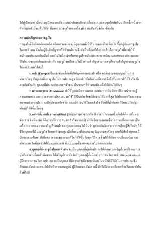 ไปสู่ เป้ าหมาย เมื่อบรรลุเป้ าหมายแล้ว แรงผลักดันพฤติกรรมก็ลดลงภาวะสมดุลก็กลับคืนมาอีกครั้งหนึ่งจาก
่
คาอธิ บายดังนี้จะเห็นได้วา ที่มาของแรงจูงใจหลายเรื่ องมี ความสัมพันธ์เกี่ยวข้องกัน

ความสาคัญของการจูงใจ
่ ั
การจูงใจมีอิทธิ ผลต่อผลผลิต ผลิตผลของงานจะมีคุณภาพดี มีปริ มาณมากน้อยเพียงใด ขึ้นอยูกบ การจูงใจ
ในการทางาน ดังนั้น ผูบงคับบัญชาหรื อหัวหน้างานจึงจาเป็ นต้องเข้าใจว่าอะไร คือแรงจูงใจที่จะทาให้
้ ั
พนักงานทางานอย่างเต็มที่ และไม่ใช่เรื่ องง่ายในการจูงใจพนักงาน เพราะ พนักงานตอบสนองต่องานและ
วิธีทางานขององค์กรแตกต่างกัน การจูงใจพนักงานจึงมี ความสาคัญ สามารถสรุ ปความสาคัญของการจูงใจ
ในการทางานได้ดงนี้
ั
1. พลัง (Energy) เป็ นแรงขับเคลื่อนที่สาคัญต่อการกระทา หรื อ พฤติกรรมของมนุษย์ ในการ
ทางานใดๆ ถ้าบุคคลมี แรงจูงใจ ในการทางานสู ง ย่อมทาให้ขยันขันแข็ง กระตือรื อร้น กระทาให้สาเร็ จ ซึ่ง
่
ตรงกันข้ามกับ บุคคลที่ทางานประเภท "เช้าชาม เย็นชาม" ที่ทางานเพียงเพื่อให้ผานไปวันๆ
2. ความพยายาม (Persistence) ทาให้บุคคลมีความมานะ อดทน บากบัน คิดหาวิธีการนาความรู ้
่
ความสามารถ และ ประสบการณ์ของตน มาใช้ให้เป็ นประโยชน์ต่องานให้มากที่สุด ไม่ทอถอยหรื อละความ
้
พยายามง่ายๆ แม้งาน จะมีอุปสรรคขัดขวาง และเมื่องานได้รับผลสาเร็ จ ด้วยดีก็มกคิดหา วิธีการปรับปรุ ง
ั
พัฒนาให้ดีข้ ึนเรื่ อยๆ
3. การเปลียนแปลง (variability) รู ปแบบการทางานหรื อวิธีทางานในบางครั้ง ก่อให้เกิการค้นพบ
่
ช่องทาง ดาเนินงาน ที่ดีกว่า หรื อประสบ ผลสาเร็ จมากกว่า นักจิตวิทยาบางคนเชื่อว่า การเปลี่ยนแปลง เป็ น
เครื่ องหมายของ ความเจริ ญ ก้าวหน้า ของบุคคล แสดงให้เห็นว่า บุคคลกาลังแสวงหาการเรี ยนรู ้สิ่งใหม่ๆ ให้
ชีวต บุคคลที่มี แรงจูงใจ ในการทางานสู ง เมื่อดิ้นรน เพื่อจะบรรลุ วัตถุประสงค์ใดๆ หากไม่สาเร็ จบุคคล ก็
ิ
มักพยายามค้นหา สิ่ งผิดพลาด และพยายามแก้ไข ให้ดีข้ ึนในทุก วิถีทาง ซึ่ งทาให้เกิดการเปลี่ยนแปลง การ
ทางานจน ในที่สุดทาให้คนพบแนวทาง ที่เหมาะสมซึ่ ง อาจจะต่างไป จากแนวเดิม
้
4. บุคคลทีมีแรงจูงใจในการทางาน จะเป็ นบุคคลที่มุ่งมันทางานให้เกิดความเจริ ญก้าวหน้า และการ
่
่
มุ่งมันทางานที่ตนรับผิดชอบ ให้เจริ ญก้าวหน้า จัดว่าบุคคลผูน้ นมี จรรยาบรรณในการทางาน (work ethics)
้ ั
่
ผูมีจรรยาบรรณในการทางาน จะเป็ นบุคคล ที่มีความรับผิดชอบ มันคงในหน้าที่ มีวินยในการทางาน ซึ่ง
้
ั
่
ลักษณะดังกล่าวแสดงให้เห็นถึงความสมบูรณ์ ผูมีลกษณะ ดังกล่าวนี้ มักไม่มีเวลาเหลือพอที่จะคิดและทาใน
้ ั
สิ่ งที่ไม่ดี

 