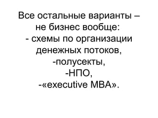 Все остальные варианты –
не бизнес вообще:
- схемы по организации
денежных потоков,
-полусекты,
-НПО,
-«executive MBA».

 