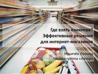 Где взять клиентов?
Эффективные решения
для интернет-магазинов
Ильичёв Леонид
Медиа-группа «Автор»

 