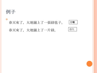 例子


春天來了，大地舖上了一張綠毯子。

借喻

春天來了，大地舖上了一片綠。

借代

 