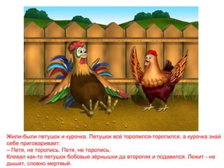 Жили-были петушок и курочка. Петушок всё торопился-торопился, а курочка знай
себе приговаривает:
– Петя, не торопись. Петя, не торопись.
Клевал как-то петушок бобовые зёрнышки да второпях и подавился. Лежит - не
дышит, словно мертвый.

 