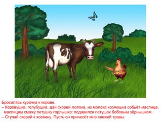 Бросилась курочка к корове.
– Коровушка, голубушка, дай скорей молока, из молока хозяюшка собьёт маслица,
маслицем смажу петушку горлышко: подавился петушок бобовым зёрнышком.
– Ступай скорей к хозяину. Пусть он принесёт мне свежей травы.

 