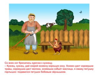 Со всех ног бросилась курочка к кузнецу.
– Кузнец, кузнец, дай скорей хозяину хорошую косу. Хозяин даст коровушке
травы, коровушка даст молока, хозяюшка собьёт маслица, я смажу петушку
горлышко: подавился петушок бобовым зёрнышком.

 