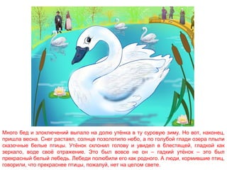 Много бед и злоключений выпало на долю утёнка в ту суровую зиму. Но вот, наконец,
пришла весна. Снег растаял, солнце позолотило небо, а по голубой глади озера плыли
сказочные белые птицы. Утёнок склонил голову и увидел в блестящей, гладкой как
зеркало, воде своё отражение. Это был вовсе не он – гадкий утёнок – это был
прекрасный белый лебедь. Лебеди полюбили его как родного. А люди, кормившие птиц,
говорили, что прекраснее птицы, пожалуй, нет на целом свете.

 