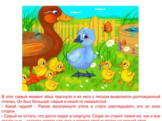В этот самый момент яйцо треснуло и из него с писком вывалился долгожданный
птенец. Он был большой, серый и какой-то неказистый.
- Какой гадкий! - Разом воскликнули утята и стали разглядывать его со всех
сторон.
- Серый он оттого, что долго сидел в скорлупе. Скоро он станет таким же, как и все

 