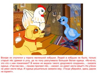 Вскоре он очутился у порога маленькой избушки. Людей в избушке не было, только
старый пёс дремал в углу, да по полу разгуливала большая белая курица. «Ко-ко-ко,
это кто к нам пожаловал? В жизни не видала такого уродливого создания», - сказала
курица. «Гав-гав-гав», - лениво пролаял пёс, - «может, он умеет нести яйца?» Но утёнок
не умел нести яйца. И курица решительно заявила ему: «Тогда убирайся, здесь даром
не кормят».

 
