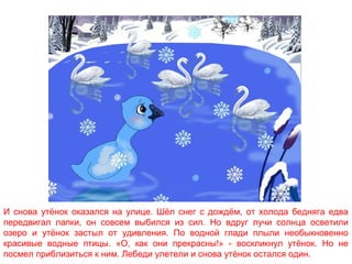 И снова утёнок оказался на улице. Шёл снег с дождём, от холода бедняга едва
передвигал лапки, он совсем выбился из сил. Но вдруг лучи солнца осветили
озеро и утёнок застыл от удивления. По водной глади плыли необыкновенно
красивые водные птицы. «О, как они прекрасны!» - воскликнул утёнок. Но не
посмел приблизиться к ним. Лебеди улетели и снова утёнок остался один.

 