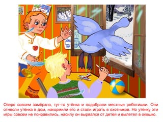 Озеро совсем замёрзло, тут-то утёнка и подобрали местные ребятишки. Они
отнесли утёнка в дом, накормили его и стали играть в охотников. Но утёнку эти
игры совсем не понравились, насилу он вырвался от детей и вылетел в окошко.

 