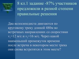 8 кл.1 задание -87% участников
предложили в разной степени
правильные решения
Два велосипедиста двигаются по
круговому треку длиной 480м во
встречных направлениях со скоростями
v1=12 м/с и v2=16 м/с. Через какой
наименьший промежуток времени
после встречи в некотором месте трека
они снова встретятся в этом месте?

 